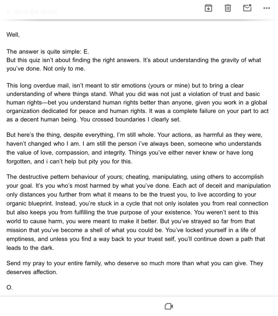 The same email sent to Setya
Well,
The answer is quite simple: E.
But this quiz isn’t about finding the right answers. It’s about understanding the gravity of what you’ve done. Not only to me.
This long overdue mail, isn’t meant to stir emotions (yours or mine) but to bring a clear understanding of where things stand. What you did was not just a violation of trust and basic human rights—bet you understand human rights better than anyone, given you work in a global organization dedicated for peace and human rights. It was a complete failure on your part to act as a decent human being. You crossed boundaries I clearly set.
But here’s the thing, despite everything, I’m still whole. Your actions, as harmful as they were, haven’t changed who I am. I am still the person i’ve always been, someone who understands the value of love, compassion, and integrity. Things you’ve either never knew or have long forgotten, and i can’t help but pity you for this.
The destructive pettern behaviour of yours; cheating, manipulating, using others to accomplish your goal. It’s you who’s most harmed by what you’ve done. Each act of deceit and manipulation only distances you further from what it means to be the truest you, to live according to your organic blueprint. Instead, you’re stuck in a cycle that not only isolates you from real connection but also keeps you from fulfilling the true purpose of your existence. You weren’t sent to this world to cause harm, you were meant to make it better. But you’ve strayed so far from that mission that you’ve become a shell of what you could be. You’ve locked yourself in a life of emptiness, and unless you find a way back to your truest self, you’ll continue down a path that leads to the dark.
Send my pray to your entire family, who deserve so much more than what you can give. They deserves affection.
O.