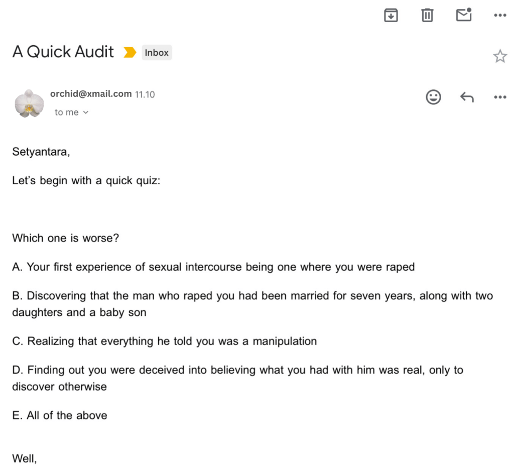 This is an email sent to Setya:
Setyantara, Let’s begin with a quick quiz:
Which one is worse?
A. Your first experience of sexual intercourse being one where you were raped
B. Discovering that the man who raped you had been married for seven years, along with two daughters and a baby son
C. Realizing that everything he told you was a manipulation
D. Finding out you were deceived into believing what you had with him was real, only to discover otherwise
E. All of the above